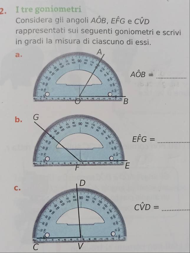 tre goniometri 
Considera gli angoli Ahat OB , EFG e Cwidehat VD
rappresentati sui seguenti goniometri e scrivi 
in gradi la misura di ciascuno di essi. 
a. 
A
70 ing 15°
00
60 120 110 1∞ 90
130
5 8
Ahat OB=
R B 
é 
_ 
ap
12 13 B
b. G
70
80
110 100 90 100
80 110
70
8
Ehat FG= _
RB
85
22 6 ể
2 7 10 ,“ E 
C.
Cwidehat VD= _