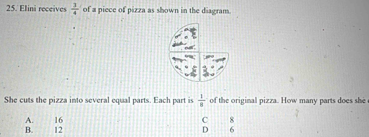 Elini receives  3/4  of a piece of pizza as shown in the diagram.
She cuts the pizza into several equal parts. Each part is  1/8  of the original pizza. How many parts does she
A. 16 C 8
B. 12 D 6