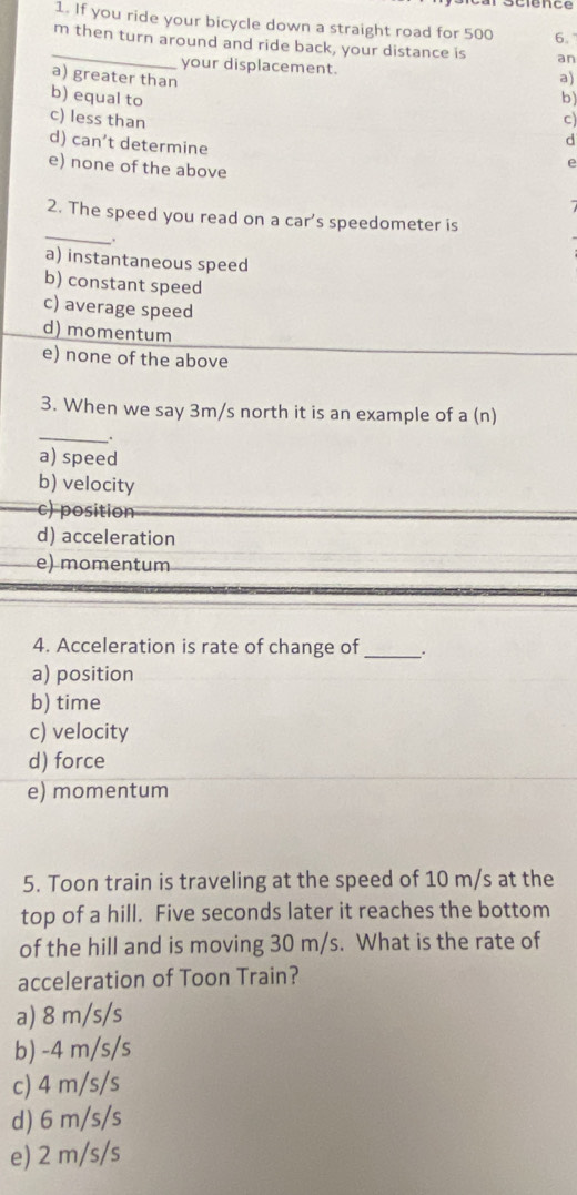 If you ride your bicycle down a straight road for 500 6.
_ m then turn around and ride back, your distance is an
your displacement.
a) greater than a)
b) equal to b)
c) less than c)
d) can’t determine
d
e) none of the above
e
_
2. The speed you read on a car's speedometer is
a) instantaneous speed
b) constant speed
c) average speed
d) momentum
e) none of the above
3. When we say 3m/s north it is an example of a (n)
_.
a) speed
b) velocity
c) position
d) acceleration
e) momentum
4. Acceleration is rate of change of _:
a) position
b) time
c) velocity
d) force
e) momentum
5. Toon train is traveling at the speed of 10 m/s at the
top of a hill. Five seconds later it reaches the bottom
of the hill and is moving 30 m/s. What is the rate of
acceleration of Toon Train?
a) 8 m/s/s
b) -4 m/s/s
c) 4 m/s/s
d) 6 m/s/s
e) 2 m/s/s