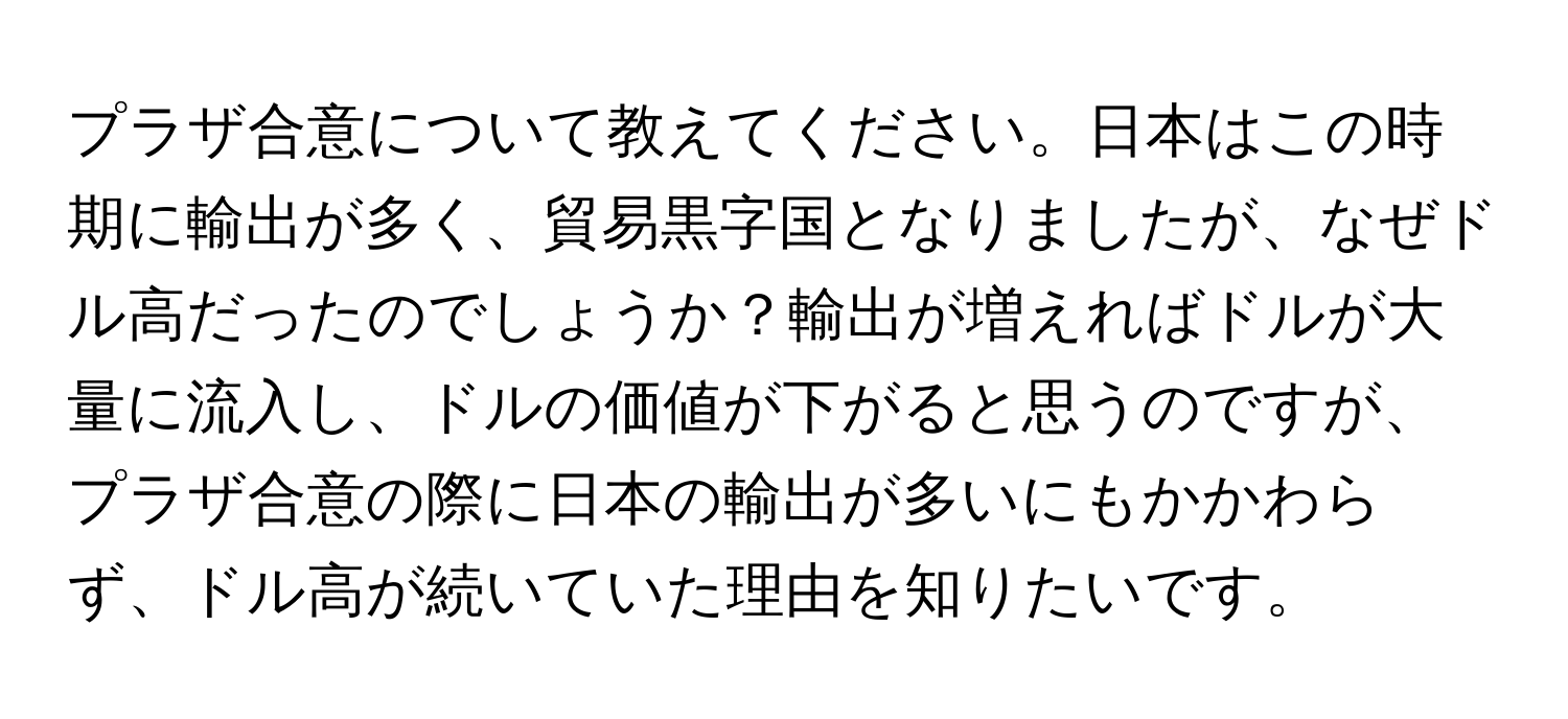 プラザ合意について教えてください。日本はこの時期に輸出が多く、貿易黒字国となりましたが、なぜドル高だったのでしょうか？輸出が増えればドルが大量に流入し、ドルの価値が下がると思うのですが、プラザ合意の際に日本の輸出が多いにもかかわらず、ドル高が続いていた理由を知りたいです。