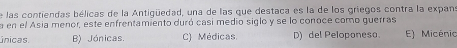 de las contiendas bélicas de la Antigüedad, una de las que destaca es la de los griegos contra la expans
a en el Asia menor, este enfrentamiento duró casi medio siglo y se lo conoce como guerras
únicas. B) Jónicas. C) Médicas. D) del Peloponeso. E) Micénio