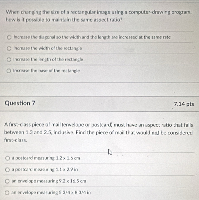 When changing the size of a rectangular image using a computer-drawing program,
how is it possible to maintain the same aspect ratio?
Increase the diagonal so the width and the length are increased at the same rate
Increase the width of the rectangle
Increase the length of the rectangle
Increase the base of the rectangle
Question 7 7.14 pts
A first-class piece of mail (envelope or postcard) must have an aspect ratio that falls
between 1.3 and 2.5, inclusive. Find the piece of mail that would not be considered
first-class.
a postcard measuring 1.2* 1.6cm
a postcard measuring 1.1* 2.9in
an envelope measuring 9.2* 16.5cm
an envelope measuring 53/4* 83/4in