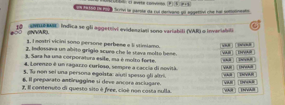 iuiscutibili: ci avete convinto. s P+S
UN PASSO IN PIÜ Scrivi le parole da cui derivano gli aggettivi che hai sottolineato. 
10 LVELLO BASE Indica se gli aggettivi evidenziati sono variabili (VAR) o invariabili 
(INVAR). 
1. I nostri vicini sono persone perbene e li stimiamo. 
VAR INVAR 
2. Indossava un abito grigio scuro che le stava molto bene. 
VAR INVAR 
3. Sara ha una corporatura esile, ma è molto forte. 
VAR INVAR 
4. Lorenzo è un ragazzo curioso, sempre a caccia di novità. VAR INVAR 
5. Tu non sei una persona egoista: aiuti spesso gli altri. VAR INVAR 
6. Il preparato antiruggine si deve ancora asciugare. 
VAR INVAR 
7. Il contenuto di questo sito è free, cioè non costa nulla. VAR INVAR