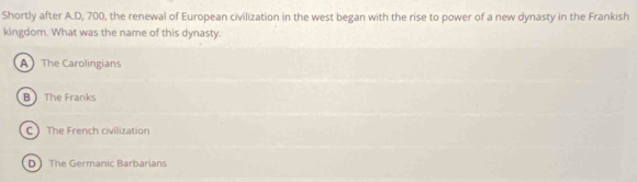 Shortly after A.D, 700, the renewal of European civilization in the west began with the rise to power of a new dynasty in the Frankish
kingdom. What was the name of this dynasty.
A The Carolingians
B The Franks
C The French civilization
D The Germanic Barbarians