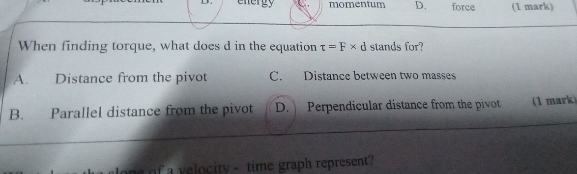 energy C momentum D. force (1 mark)
When finding torque, what does d in the equation tau =F* d stands for?
A. Distance from the pivot C. Distance between two masses
B. Parallel distance from the pivot D. Perpendicular distance from the pivot (1 mark)
f a v elocity - time graph represent?