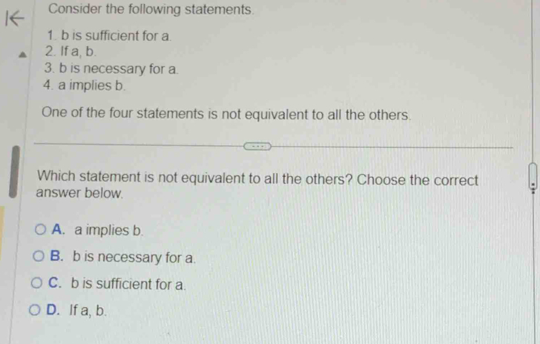 Consider the following statements.
1. b is sufficient for a.
2. If a, b.
3. b is necessary for a.
4. a implies b.
One of the four statements is not equivalent to all the others.
Which statement is not equivalent to all the others? Choose the correct
answer below.
A. a implies b.
B. b is necessary for a.
C. b is sufficient for a.
D. If a, b.