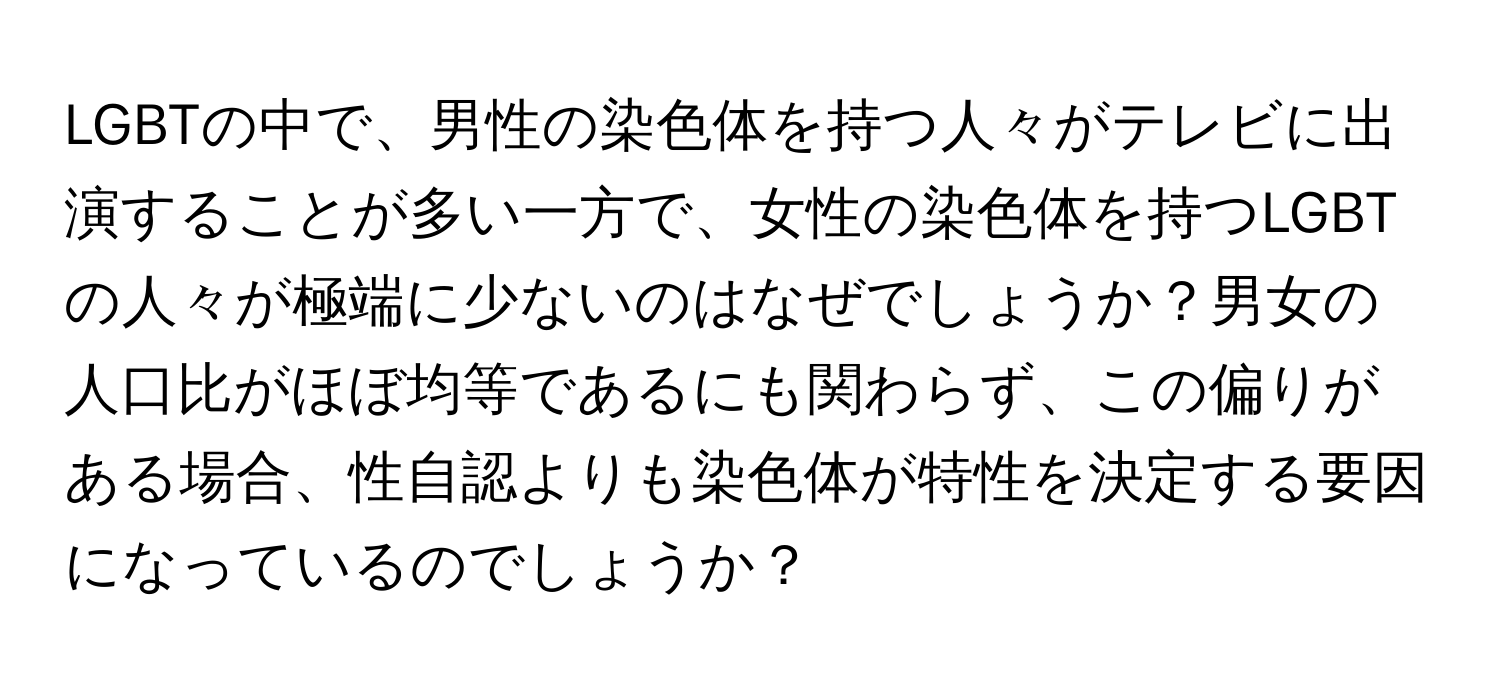 LGBTの中で、男性の染色体を持つ人々がテレビに出演することが多い一方で、女性の染色体を持つLGBTの人々が極端に少ないのはなぜでしょうか？男女の人口比がほぼ均等であるにも関わらず、この偏りがある場合、性自認よりも染色体が特性を決定する要因になっているのでしょうか？