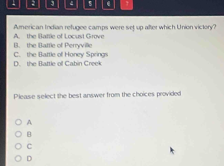 1 2 3 4 5 6 7
American Indian refugee camps were set up after which Union victory?
A. the Battle of Locust Grove
B、 the Battle of Perryville
C. the Battle of Honey Springs
D. the Battle of Cabin Creek
Please select the best answer from the choices provided
A
B
C
D