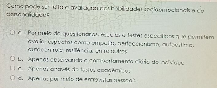 Como pode ser feita a avaliação das habilidades socioemocionais e de
personalidade?
a. Por meio de questionários, escalas e testes específicos que permitem
avaliar aspectos como empatia, perfeccionismo, autoestima,
autocontrole, resiliência, entre outros
b. Apenas observando o comportamento diário do indivíduo
c. Apenas através de testes acadêmicos
d. Apenas por meio de entrevistas pessoais