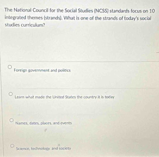 The National Council for the Social Studies (NCSS) standards focus on 10
integrated themes (strands). What is one of the strands of today's social
studies curriculum?
Foreign government and politics
Learn what made the United States the country it is today
Names, dates, places, and events
Science, technology, and society