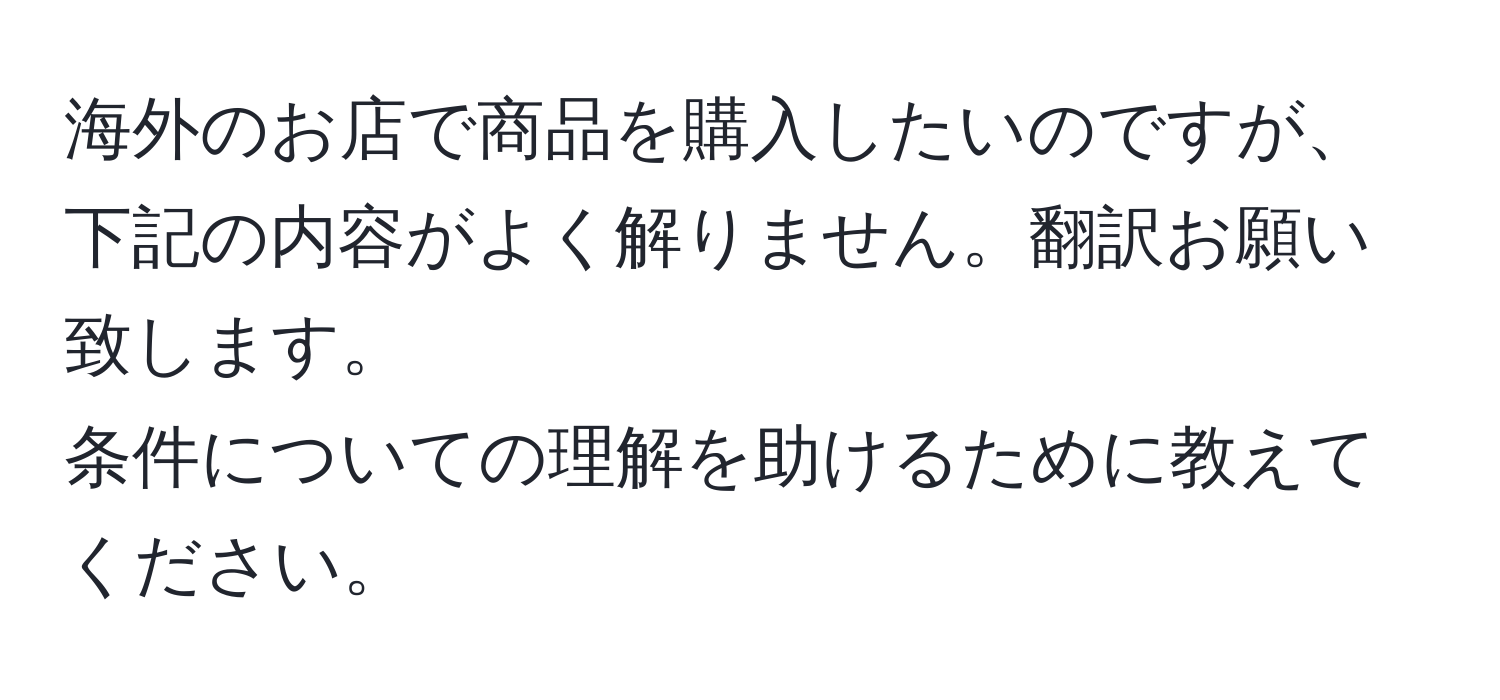 海外のお店で商品を購入したいのですが、下記の内容がよく解りません。翻訳お願い致します。  
条件についての理解を助けるために教えてください。