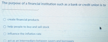 The purpose of a financial institution such as a bank or credit union is to
_
create financial products
help people to buy and sell stock
influence the inflation rate
ac t as an intermediary between savers and horrower