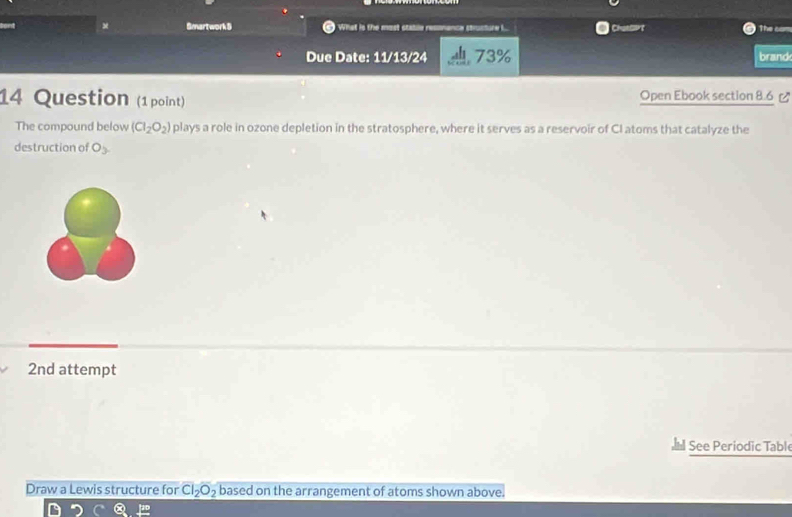 Smartwork 5 What is the most stable resonance strusture I... Chatsart The cam 
Due Date: 11/13/24 73% brand 
14 Question (1 point) Open Ebook section 8.6 
The compound below (CI_2O_2) plays a role in ozone depletion in the stratosphere, where it serves as a reservoir of CI atoms that catalyze the 
destruction of O_3. 
2nd attempt 
See Periodic Table 
Draw a Lewis structure for Cl_2O_2 based on the arrangement of atoms shown above. 
D