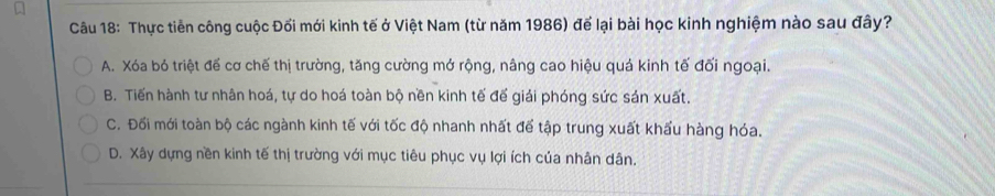 Thực tiễn công cuộc Đối mới kinh tế ở Việt Nam (từ năm 1986) để lại bài học kinh nghiệm nào sau đây?
A. Xóa bỏ triệt đế cơ chế thị trường, tăng cường mở rộng, nâng cao hiệu quá kinh tế đối ngoại.
B. Tiến hành tư nhân hoá, tự do hoá toàn bộ nền kinh tế đế giải phóng sức sản xuất.
C. Đối mới toàn bộ các ngành kinh tế với tốc độ nhanh nhất để tập trung xuất khẩu hàng hóa.
D. Xây dựng nền kinh tế thị trường với mục tiêu phục vụ lợi ích của nhân dân.