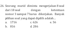 Seorang murid diminta mengerjakan 8 soal
dari 18 soal dengan ketentuan
nomor 3 sampai 7 harus dikerjakan. Banyak
pilihan soal yang dapat dipilih adalah...
a. 1716 c. 626 e. 56
b. 816 d. 286