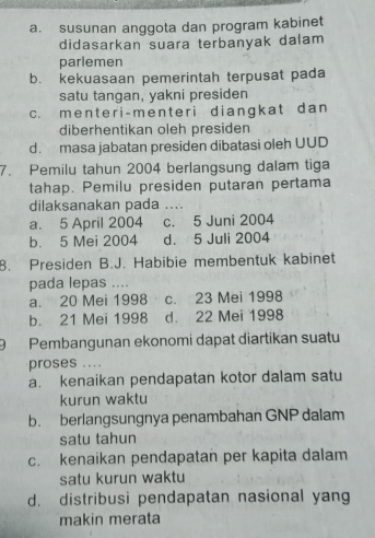 a. susunan anggota dan program kabinet
didasarkan suara terbanyak dalam
parlemen
b. kekuasaan pemerintah terpusat pada
satu tangan, yakni presiden
c. menter i-menter i diangkat dan
diberhentikan oleh presiden
d. masa jabatan presiden dibatasi oleh UUD
7. Pemilu tahun 2004 berlangsung dalam tiga
tahap. Pemilu presiden putaran pertama
dilaksanakan pada ....
a. 5 April 2004 c. 5 Juni 2004
b. 5 Mei 2004 d. 5 Juli 2004
8. Presiden B.J. Habibie membentuk kabinet
pada lepas ....
a. 20 Mei 1998 c. 23 Mei 1998
b. 21 Mei 1998 d. 22 Mei 1998
9 Pembangunan ekonomi dapat diartikan suatu
proses ....
a. kenaikan pendapatan kotor dalam satu
kurun waktu
b. berlangsungnya penambahan GNP dalam
satu tahun
c. kenaikan pendapatan per kapita dalam
satu kurun waktu
d. distribusi pendapatan nasional yang
makin merata