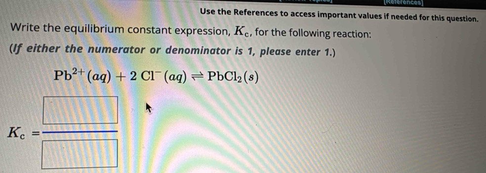 [References] 
Use the References to access important values if needed for this question. 
Write the equilibrium constant expression, K_c , for the following reaction: 
(If either the numerator or denominator is 1, please enter 1.)
Pb^(2+)(aq)+2Cl^-(aq)leftharpoons PbCl_2(s)
K_c= □ /□  