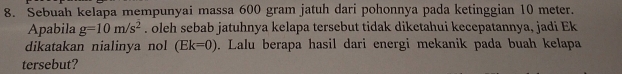 Sebuah kelapa mempunyai massa 600 gram jatuh dari pohonnya pada ketinggian 10 meter. 
Apabila g=10m/s^2. oleh sebab jatuhnya kelapa tersebut tidak diketahui kecepatannya, jadi Ek 
dikatakan nialinya nol (Ek=0). Lalu berapa hasil dari energi mekanik pada buah kelapa 
tersebut?