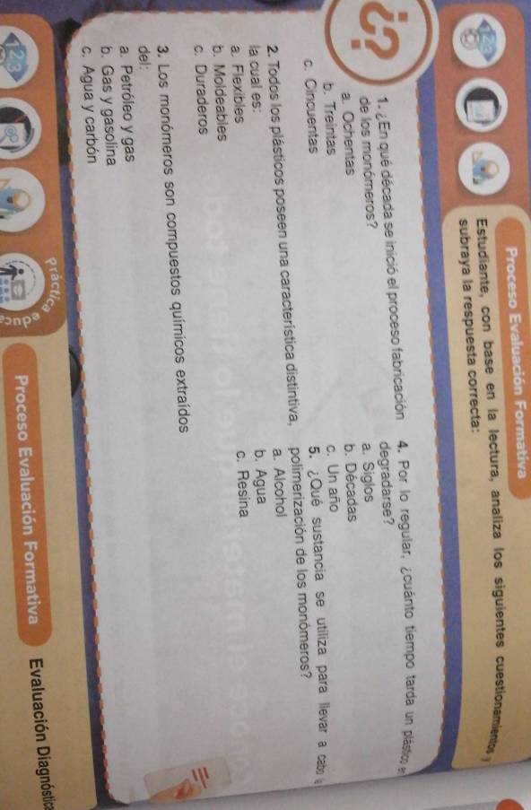 Proceso Evaluación Formativa
Estudiante, con base en la lectura, analiza los siguientes cuestionamientos y
subraya la respuesta correcta:
1. ¿ En qué década se inició el proceso fabricación 4. Por lo regular, ¿cuánto tiempo tarda un plástio e
de los monómeros? degradarse?
a. Ochentas a. Siglos
b. Treintas b. Décadas
c. Cincuentas c. Un año
5. ¿Qué sustancia se utiliza para llevar a cabo
2. Todos los plásticos poseen una característica distintiva, polimerización de los monómeros?
la cual es: a. Alcohol
a. Flexibles b. Agua
b. Moldeables c. Resina
c. Duraderos
3. Los monómeros son compuestos químicos extraídos
del:
a. Petróleo y gas
b. Gas y gasolina
c. Agua y carbón
Präcti a
Proceso Evaluación Formativa Evaluación Diagnóstica