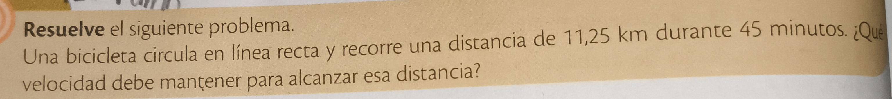 Resuelve el siguiente problema. 
Una bicicleta circula en línea recta y recorre una distancia de 11,25 km durante 45 minutos. ¿Que 
velocidad debe manţener para alcanzar esa distancia?