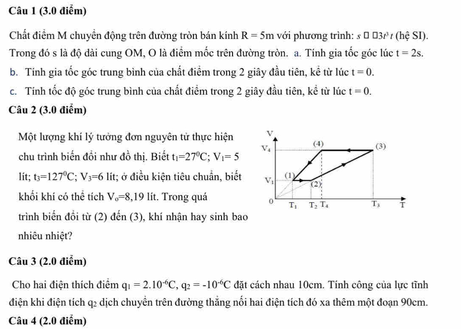 Chất điểm M chuyền động trên đường tròn bán kính R=5m với phương trình: s□ □ 3t^3 t (hệ SI).
Trong đó s là độ dài cung OM, O là điểm mốc trên đường tròn. a. Tính gia tốc góc lúc t=2s.
b. Tính gia tốc góc trung bình của chất điểm trong 2 giây đầu tiên, kể từ lúc t=0.
c. Tính tốc độ góc trung bình của chất điểm trong 2 giây đầu tiên, kể từ lúc t=0.
Câu 2 (3.0 điểm)
Một lượng khí lý tưởng đơn nguyên tử thực hiện 
chu trình biến đổi như đồ thị. Biết t_1=27°C;V_1=5
lit; t_3=127°C;V_3=6 lít; ở điều kiện tiêu chuẩn, biết
khối khí có thể tích V_o=8,19 lít. Trong quá
trình biến đổi từ (2) đến (3), khí nhận hay sinh bao
nhiêu nhiệt?
Câu 3 (2.0 điểm)
Cho hai điện thích điểm q_1=2.10^(-6)C,q_2=-10^(-6)C đặt cách nhau 10cm. Tính công của lực tĩnh
điện khi điện tích q_2 dịch chuyển trên đường thắng nổi hai điện tích đó xa thêm một đoạn 90cm.
Câu 4 (2.0 điểm)