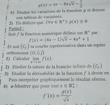 g(x)=6x-8xsqrt(x)- 1/2 
1) Etudier les variations de la fonction g et dresser 
son tableau de variations. 
2) En déduire que : (forall x∈ R^+):g(x)≤ 0
Partie2 : 
Soit f la fonction numérique définie sur R^+ par :
f(x)=(4x-1)sqrt(x)-4x^2+1
Et soit (C_f) sa courbe représentative dans un repère 
orthonormé (0;vector i;vector j)
1) Calculer limlimits _xto +∈fty f(x). 
2) Etudier la nature de la branche infinie de (C_f)
3) Etudier la dérivabilité de la fonction f à droite en 
Puis interpréter graphiquement le résultat obtenu. 
4) a-Montrer que pour tout x∈ R_+^* :
f'(x)= g(x)/sqrt(x) 