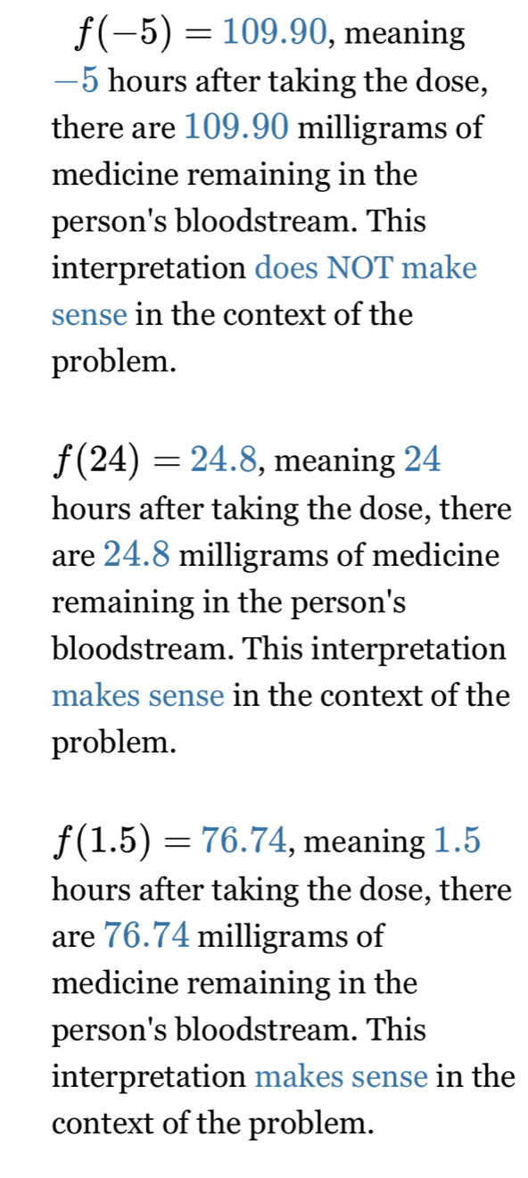 f(-5)=109.90 , meaning
—5 hours after taking the dose,
there are 109.90 milligrams of
medicine remaining in the
person's bloodstream. This
interpretation does NOT make
sense in the context of the
problem.
f(24)=24.8 , meaning 24
hours after taking the dose, there
are 24.8 milligrams of medicine
remaining in the person's
bloodstream. This interpretation
makes sense in the context of the
problem.
f(1.5)=76.74 , meaning 1.5
hours after taking the dose, there
are 76.74 milligrams of
medicine remaining in the
person's bloodstream. This
interpretation makes sense in the
context of the problem.