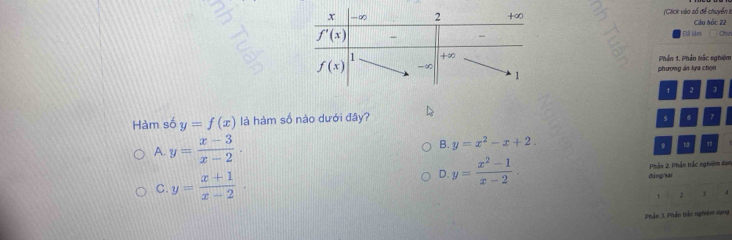 (Clck vào số để chuyển I Cầu hỏi: 22
Đã Lies    
Phần 1. Phần tắc sghiệm
phương án lựa chọn
1 2 3
Hàm số y=f(x) là hàm số nào dưới đây? 5 6 7
A. y= (x-3)/x-2 .
B. y=x^2-x+2.
9 1
D. y= (x^2-1)/x-2 .
C. y= (x+1)/x-2 · dàngsai Phần 2. Phần trắc nghiêm đan
2 , 4
Phần 3. Phản trắc nghiêm dạng