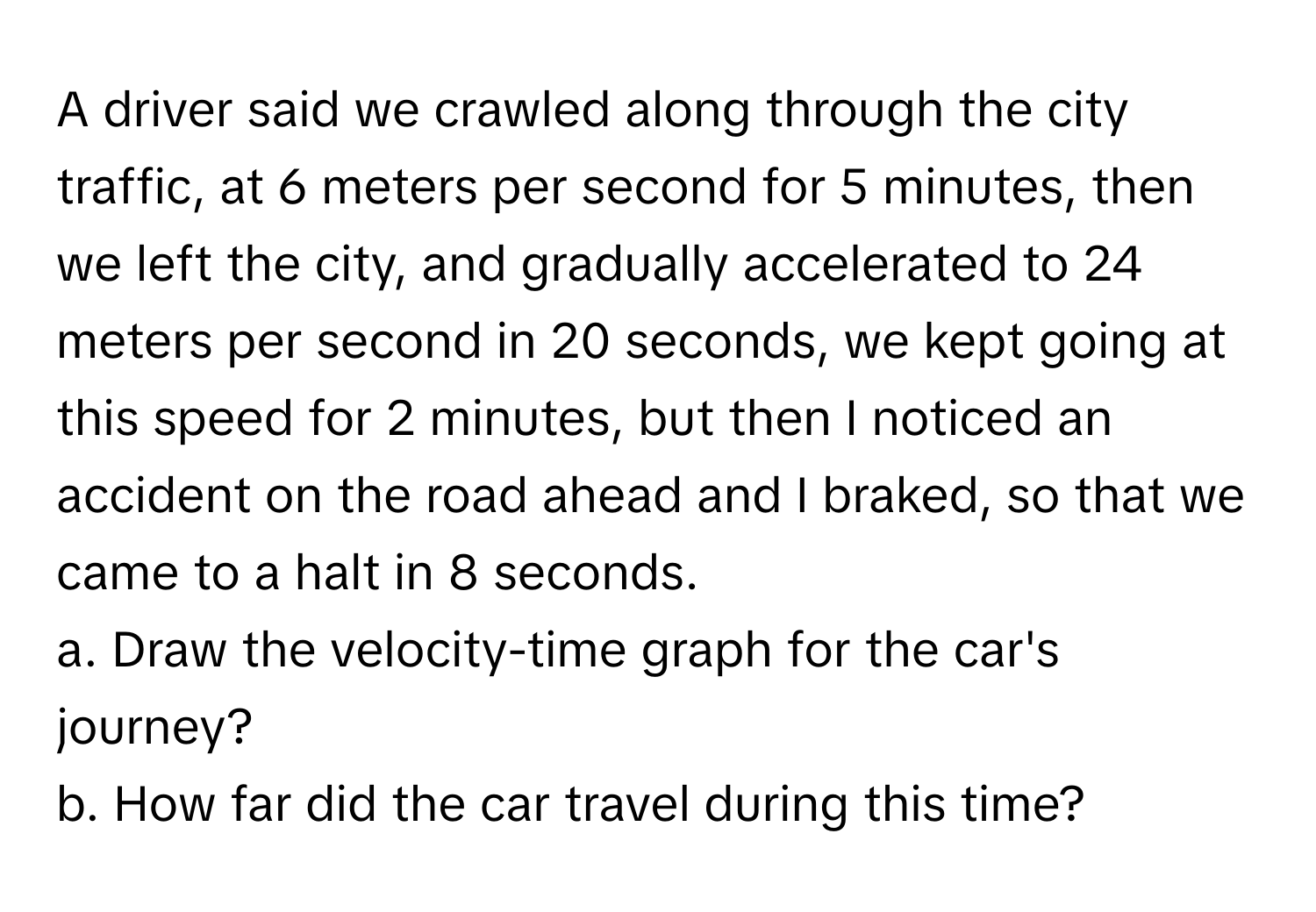 A driver said we crawled along through the city traffic, at 6 meters per second for 5 minutes, then we left the city, and gradually accelerated to 24 meters per second in 20 seconds, we kept going at this speed for 2 minutes, but then I noticed an accident on the road ahead and I braked, so that we came to a halt in 8 seconds.

a. Draw the velocity-time graph for the car's journey?
b. How far did the car travel during this time?