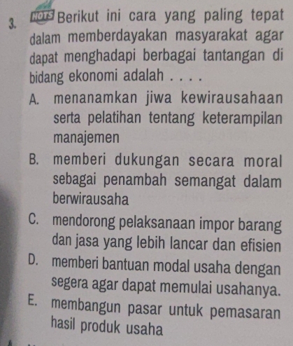 Berikut ini cara yang paling tepat
dalam memberdayakan masyarakat agar
dapat menghadapi berbagai tantangan di
bidang ekonomi adalah . . . .
A. menanamkan jiwa kewirausahaan
serta pelatihan tentang keterampilan
manajemen
B. memberi dukungan secara moral
sebagai penambah semangat dalam
berwirausaha
C. mendorong pelaksanaan impor barang
dan jasa yang lebih lancar dan efisien
D. memberi bantuan modal usaha dengan
segera agar dapat memulai usahanya.
E. membangun pasar untuk pemasaran
hasil produk usaha