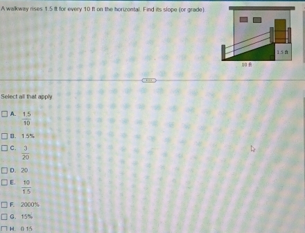 A walkway rises 1.5 ft for every 10 ft on the horizontal. Find its slope (or grade).
1.5 ft
10 f
Select all that apply
A.  (1.5)/10 
B. 1.5%
C.  3/20 
D. 20
E.  10/1.5 
F 2000%
G. 15%
H. (15