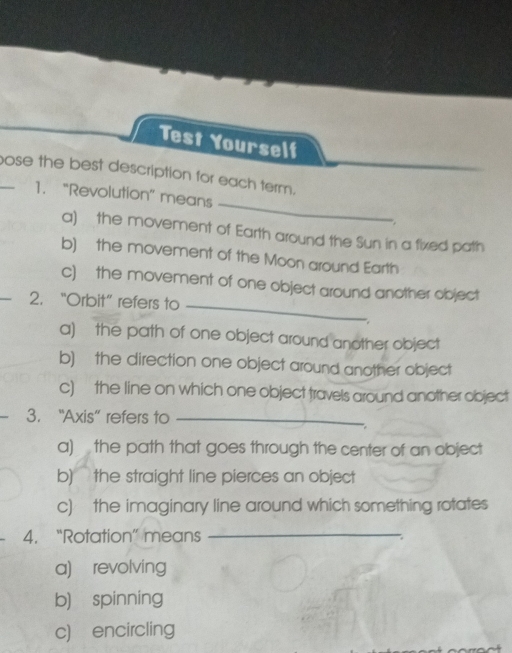 Test Yourself
_
_ose the best description for each term.
1. “Revolution” means
:
a) the movement of Earth around the Sun in a fixed path
b) the movement of the Moon around Earth
c) the movement of one object around another object
2. “Orbit” refers to_
,
a) the path of one object around another object
b) the direction one object around another object
c) the line on which one object travels around another object
3. “Axis” refers to_
a) the path that goes through the center of an object
b) the straight line pierces an object
c) the imaginary line around which something rotates
4. “Rotation” means_
a) revolving
b) spinning
c) encircling