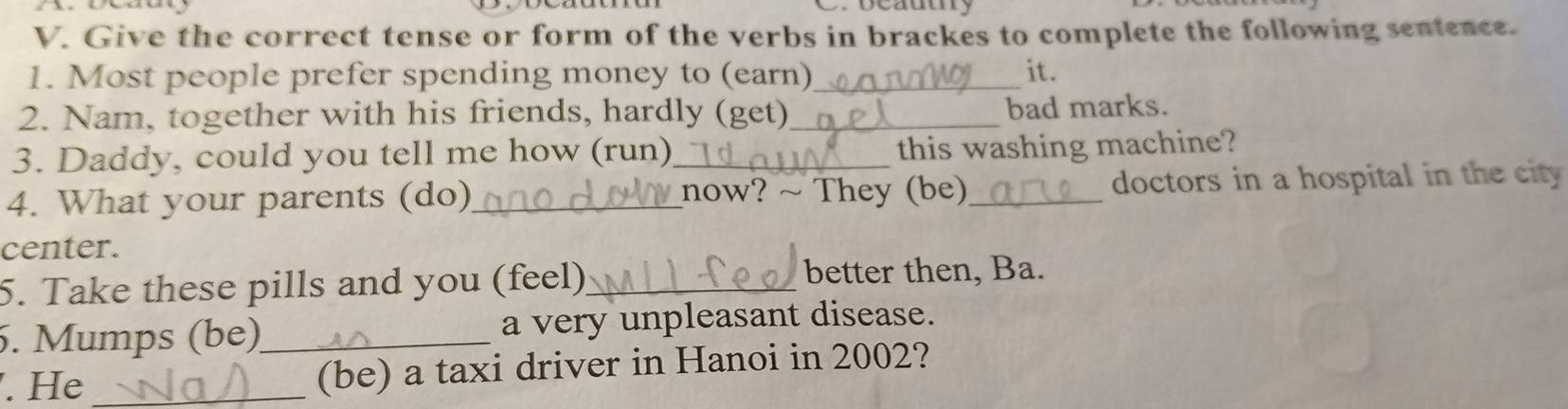 Give the correct tense or form of the verbs in brackes to complete the following sentence. 
1. Most people prefer spending money to (earn)_ it. 
2. Nam, together with his friends, hardly (get)_ bad marks. 
3. Daddy, could you tell me how (run)_ this washing machine? 
4. What your parents (do)_ _now? ~ They (be)_ doctors in a hospital in the city 
center. 
5. Take these pills and you (feel)_ better then, Ba. 
5. Mumps (be)_ a very unpleasant disease. 
. He _(be) a taxi driver in Hanoi in 2002?