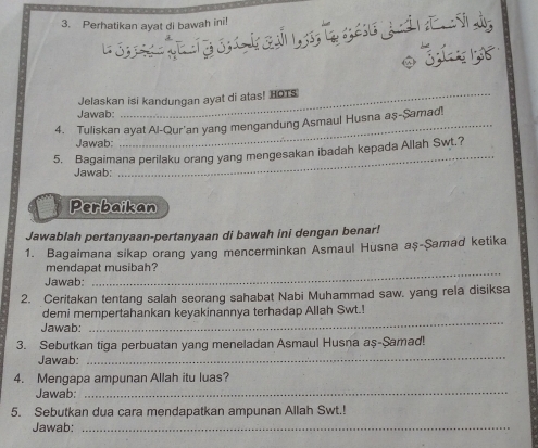 Perhatikan ayat di bawah ini! 
1ó t a 
Jelaskan isi kandungan ayat di atas! HOTS 
Jawab: 
4. Tuliskan ayat Al-Qur'an yang mengandung Asmaul Husna aş-Şamad! 
Jawab: 
_ 
5. Bagaimana perilaku orang yang mengesakan ibadah kepada Allah Swt.? 
Jawab: 
Perbaikan 
Jawablah pertanyaan-pertanyaan di bawah ini dengan benar! 
1. Bagaimana sikap orang yang mencerminkan Asmaul Husna aş-Şamad ketika 
mendapat musibah? 
Jawab: 
2. Ceritakan tentang salah seorang sahabat Nabi Muhammad saw. yang rela disiksa 
_ 
demi mempertahankan keyakinannya terhadap Allah Swt.! 
Jawab: 
3. Sebutkan tiga perbuatan yang meneladan Asmaul Husna aş-Şamad! 
Jawab: 
_ 
4. Mengapa ampunan Allah itu luas? 
Jawab:_ 
5. Sebutkan dua cara mendapatkan ampunan Allah Swt.! 
Jawab:_