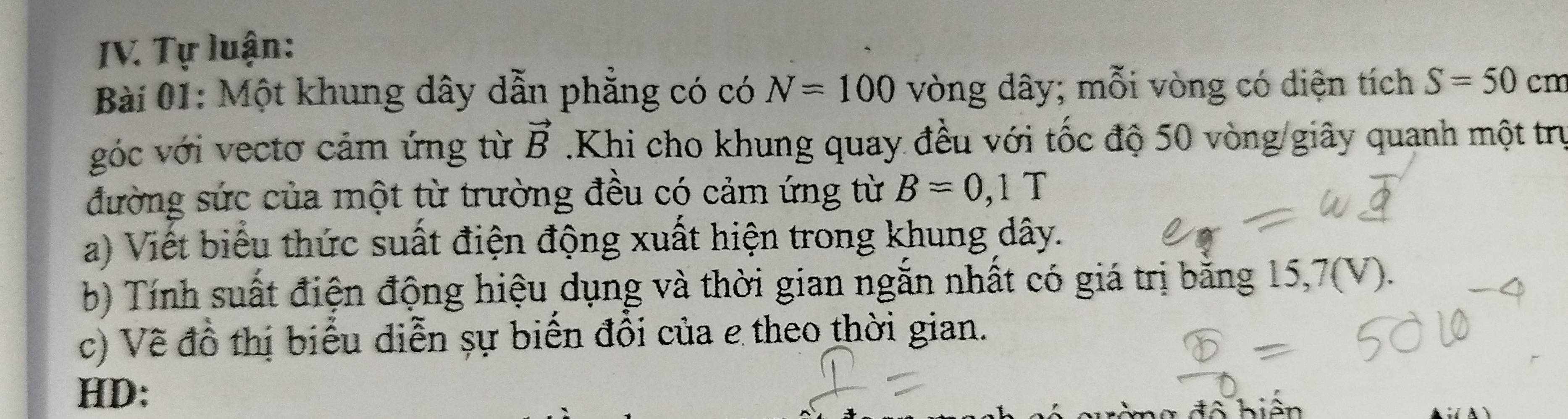 Tự luận: 
Bài 01: Một khung dây dẫn phẳng có có N=100 vòng dây; mỗi vòng có diện tích S=50 cm
góc với vectơ cảm ứng từ vector B.Khi cho khung quay đều với tốc độ 50 vòng /giây quanh một trụ 
đường sức của một từ trường đều có cảm ứng từ B=0,1T
a) Viết biểu thức suất điện động xuất hiện trong khung dây. 
b) Tính suất điện động hiệu dụng và thời gian ngắn nhất có giá trị bằng 15, 7 (V). 
c) Về đồ thị biểu diễn sự biến đổi của e theo thời gian. 
HD: 
đ ộ b iện