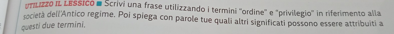 utILIzZO IL LESSICO ■ Scrivi una frase utilizzando i termini “ordine” e “privilegio” in riferimento alla 
società dell’Antico regime. Poi spiega con parole tue quali altri significati possono essere attribuiti a 
questi due termini.