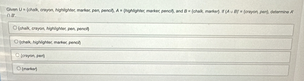 Given U= chalk, crayon, highlighter, marker, pen, pencil, A= highlighter, marker, pencil, and B= chalk k, marker. If (A∪ B)'= crayon,pen , determine A'
∩B'.
chalk, crayon, highlighter, pen, pencil
chalk, highlighter, marker, pencil
(crayon, pen
marker