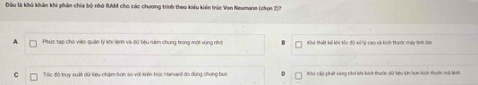 Dầu là khó khẩn khi phân chia bộ nhớ RAM cho các chương trình theo kiểu kiến trúc Von Neumane (chọn 2)?
A Phức tạp cho việc quản lý khi liệnh và đữ liệu năm chung trong một vùng nhớ B Khi thiết kế khi tốn đin vô hi cao và kích tuờc mày tinh lớn
C Tốc độ truy xuất dữ liệu chặm hơn so với kiến trúc Harvard đo dùng chung bus Khá cấp phát vàng nhớ khi kích thước dữ liệu lớn hơn kích thước mã lệnh