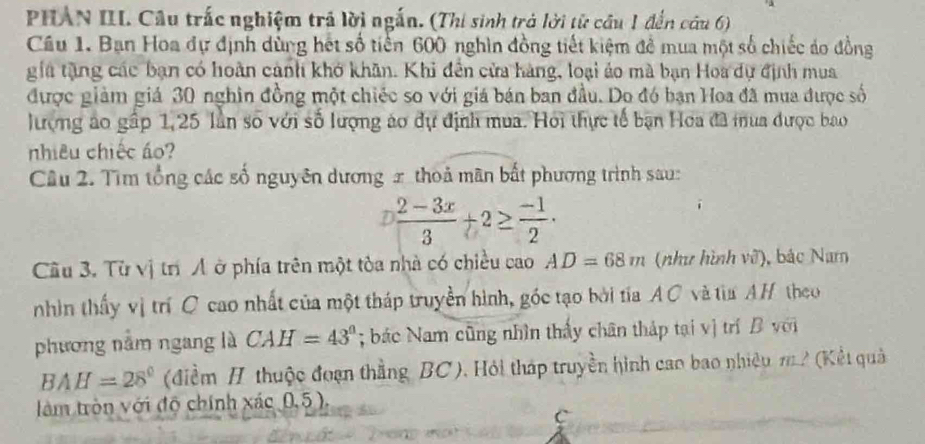 PHAN III. Câu trấc nghiệm trả lời ngắn. (Thi sinh trả lời từ cầu 1 đến câu 6) 
Câu 1. Bạn Hoa dự định dùng hết số tiến 600 nghìn đồng tiết kiệm đề mua một số chiếc áo đồng 
gia tặng các bạn có hoàn cảnh khở khân. Khi đến cửa hàng, loại áo mà bạn Hoa dự định mua 
được giảm giá 30 nghin đồng một chiếc so với giá bán ban đầu. Do đó bạn Hoa đã mua được số 
lượng áo gấp 1, 25 lần số với số lượng áo dự định mua. Hoi thực tế bạn Hoa đã mua được bao 
nhiêu chiếc áo? 
Câu 2. Tìm tổng các số nguyên dương x thoả mãn bất phương trình sau: 
D  (2-3x)/3 +2≥  (-1)/2 ·
Cầu 3. Từ vị trí Á ở phía trên một tòa nhà có chiều cao AD=68m (như hình vỡ), bắc Nam 
nhìn thấy vị trí C cao nhất của một tháp truyền hình, góc tạo bởi tia AC và tìa AH theo 
phương nằm ngang là CAH=43°; bác Nam cũng nhìn thấy chân tháp tại vị trí B với
BAH=28° (điểm / thuộc đoạn thẳng BC), Hỏi tháp truyền hình cao bao nhiệu m2 (Kết quả 
tàm tròn với độ chính xác 0,5 ). 
c