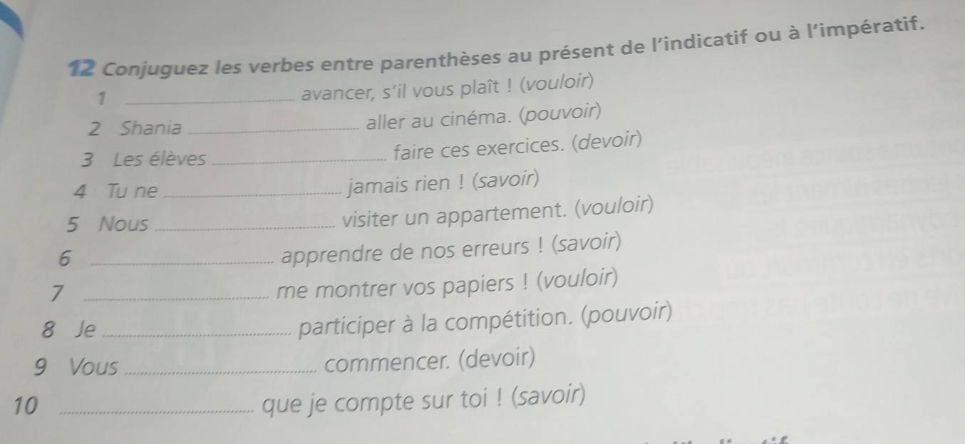 Conjuguez les verbes entre parenthèses au présent de l'indicatif ou à l'impératif. 
_1 
avancer, s’il vous plaît ! (vouloir) 
2 Shania_ 
aller au cinéma. (pouvoir) 
3 Les élèves_ 
faire ces exercices. (devoir) 
4 Tu ne_ 
jamais rien ! (savoir) 
5 Nous_ 
visiter un appartement. (vouloir) 
_6 
apprendre de nos erreurs ! (savoir) 
_7 
me montrer vos papiers ! (vouloir) 
8 Je_ 
participer à la compétition. (pouvoir) 
9 Vous _commencer. (devoir) 
10 _que je compte sur toi ! (savoir)