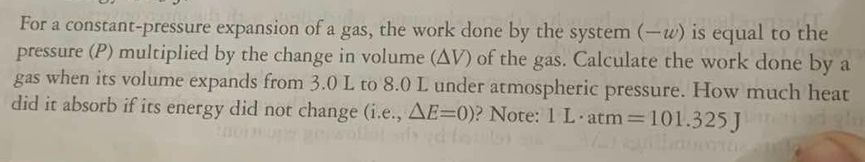 For a constant-pressure expansion of a gas, the work done by the system (—w) is equal to the 
pressure (P) multiplied by the change in volume (ΔV) of the gas. Calculate the work done by a 
gas when its volume expands from 3.0 L to 8.0 L under atmospheric pressure. How much heat 
did it absorb if its energy did not change . (i.e., △ E=0) ? Note: 1L· atm=101.325J