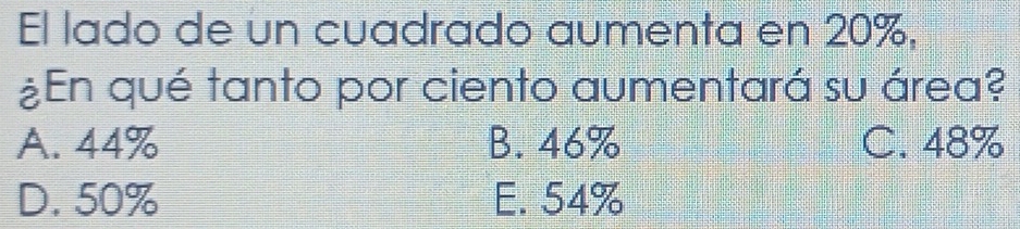 El lado de un cuadrado aumenta en 20%,
¿En qué tanto por ciento aumentará su área?
A. 44% B. 46% C. 48%
D. 50% E. 54%