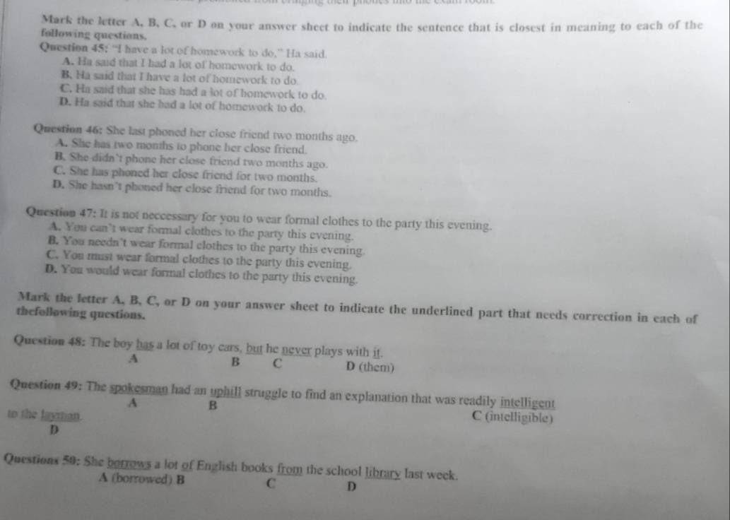 Mark the letter A, B, C, or D on your answer sheet to indicate the sentence that is closest in meaning to each of the
following questions.
Question 45: “I have a lot of homework to do,” Ha said.
A. Ha said that I had a lot of homework to do.
B. Ha said that I have a lot of homework to do
C. Ha said that she has had a lot of homework to do.
D. Ha said that she had a lot of homework to do.
Question 46: She last phoned her close friend two months ago.
A. She has two months to phone her close friend.
B. She didn’t phone her close friend two months ago.
C. She has phoned her close friend for two months.
D. She hasn’t phoned her close friend for two months.
Question 47: It is not neccessary for you to wear formal clothes to the party this evening.
A. You can’t wear formal clothes to the party this evening.
B. You needn't wear formal clothes to the party this evening
C. You must wear formal clothes to the party this evening.
D. You would wear formal clothes to the party this evening.
Mark the letter A, B, C, or D on your answer sheet to indicate the underlined part that needs correction in each of
thefollowing questions.
Question 48: The boy has a lot of toy cars, but he never plays with it.
B C
A D (them)
Question 49: The spokesman had an uphill struggle to find an explanation that was readily intelligent
A B C (intelligible)
to the layian.
D
Questions 50: She borrows a lot of English books from the school library last week.
A (borrowed) B
C D