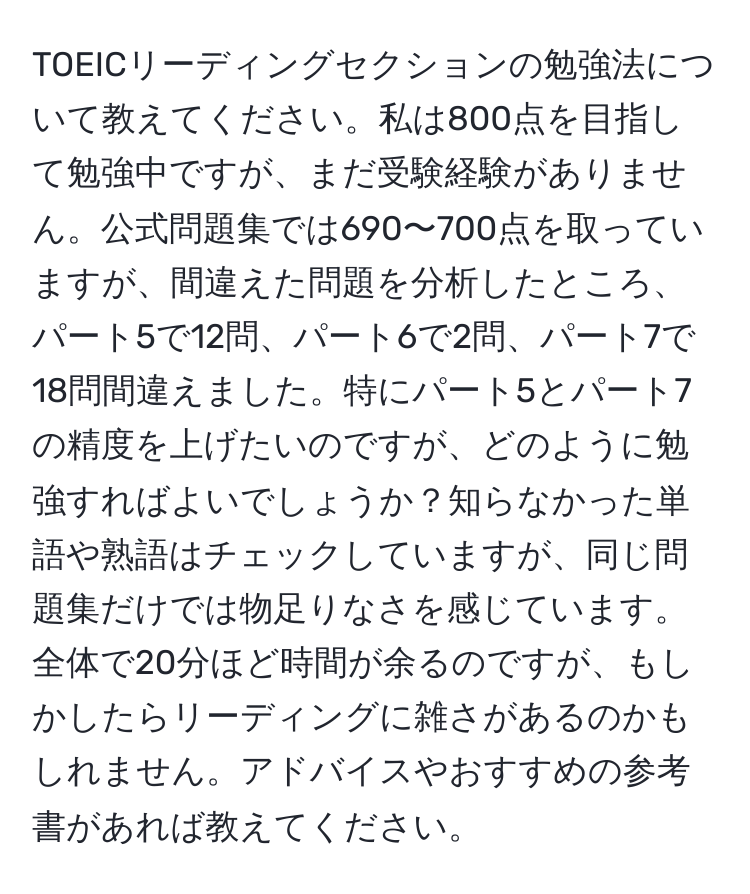 TOEICリーディングセクションの勉強法について教えてください。私は800点を目指して勉強中ですが、まだ受験経験がありません。公式問題集では690〜700点を取っていますが、間違えた問題を分析したところ、パート5で12問、パート6で2問、パート7で18問間違えました。特にパート5とパート7の精度を上げたいのですが、どのように勉強すればよいでしょうか？知らなかった単語や熟語はチェックしていますが、同じ問題集だけでは物足りなさを感じています。全体で20分ほど時間が余るのですが、もしかしたらリーディングに雑さがあるのかもしれません。アドバイスやおすすめの参考書があれば教えてください。