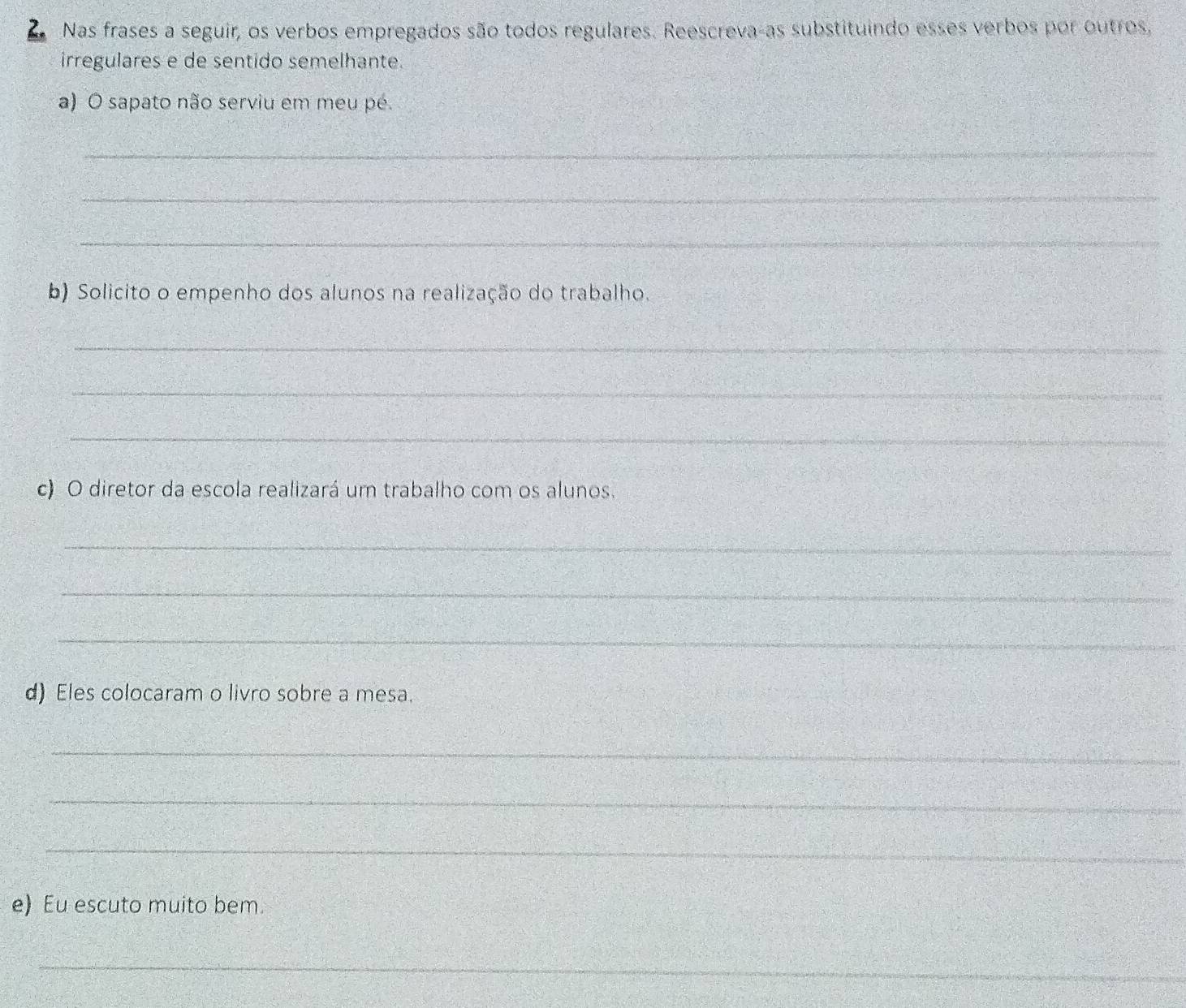 Nas frases a seguir, os verbos empregados são todos regulares. Reescreva-as substituindo esses verbos por outros, 
irregulares e de sentido semelhante. 
a) O sapato não serviu em meu pé. 
_ 
_ 
_ 
b) Solicito o empenho dos alunos na realização do trabalho. 
_ 
_ 
_ 
c) O diretor da escola realizará um trabalho com os alunos. 
_ 
_ 
_ 
d) Eles colocaram o livro sobre a mesa. 
_ 
_ 
_ 
e) Eu escuto muito bem. 
_