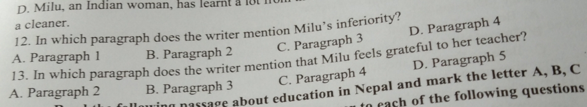 Milu, an Indian woman, has learnt a lot n
a cleaner.
12. In which paragraph does the writer mention Milu’s inferiority?
B. Paragraph 2
C. Paragraph 3 D. Paragraph 4
13. In which paragraph does the writer mention that Milu feels grateful to her teacher? A. Paragraph 1 D. Paragraph 5
C. Paragraph 4
nassage about education in Nepal and mark the letter A, B, C
A. Paragraph 2 B. Paragraph 3
each of the following questions