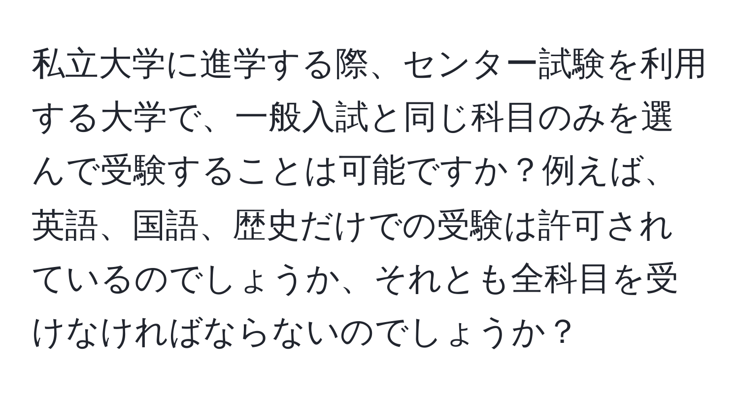 私立大学に進学する際、センター試験を利用する大学で、一般入試と同じ科目のみを選んで受験することは可能ですか？例えば、英語、国語、歴史だけでの受験は許可されているのでしょうか、それとも全科目を受けなければならないのでしょうか？