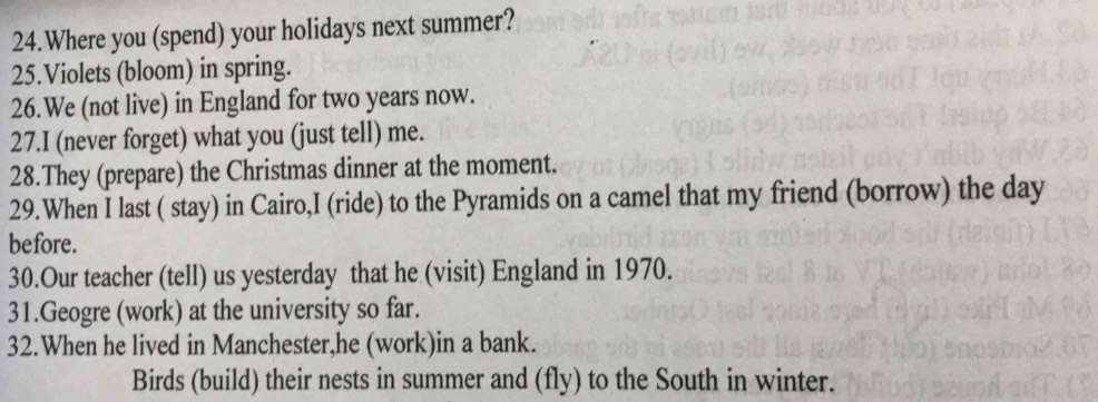 Where you (spend) your holidays next summer? 
25.Violets (bloom) in spring. 
26.We (not live) in England for two years now. 
27.I (never forget) what you (just tell) me. 
28.They (prepare) the Christmas dinner at the moment. 
29.When I last ( stay) in Cairo,I (ride) to the Pyramids on a camel that my friend (borrow) the day 
before. 
30.Our teacher (tell) us yesterday that he (visit) England in 1970. 
31.Geogre (work) at the university so far. 
32.When he lived in Manchester,he (work)in a bank. 
Birds (build) their nests in summer and (fly) to the South in winter.