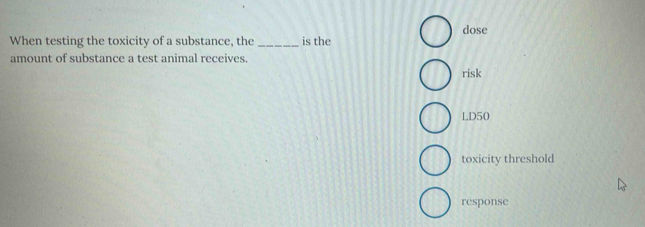 dose
When testing the toxicity of a substance, the _is the
amount of substance a test animal receives.
risk
LD50
toxicity threshold
response