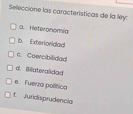 Seleccione las características de la ley:
a. Heteronomía
b. Exterioridad
c. Coercibilidad
d. Bilateralidad
e. Fuerza política
f. Juridisprudencia